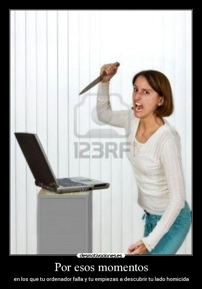 Por esos momentos - en los que tu ordenador falla y tu empiezas a descubrir tu lado homicida