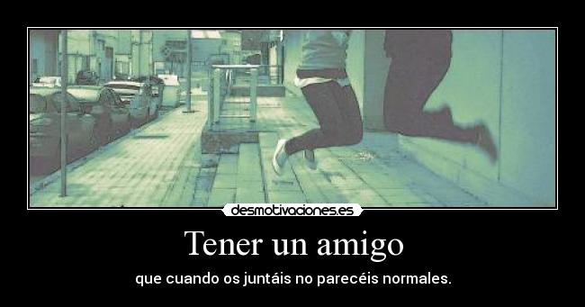 Tener un amigo - que cuando os juntáis no parecéis normales.