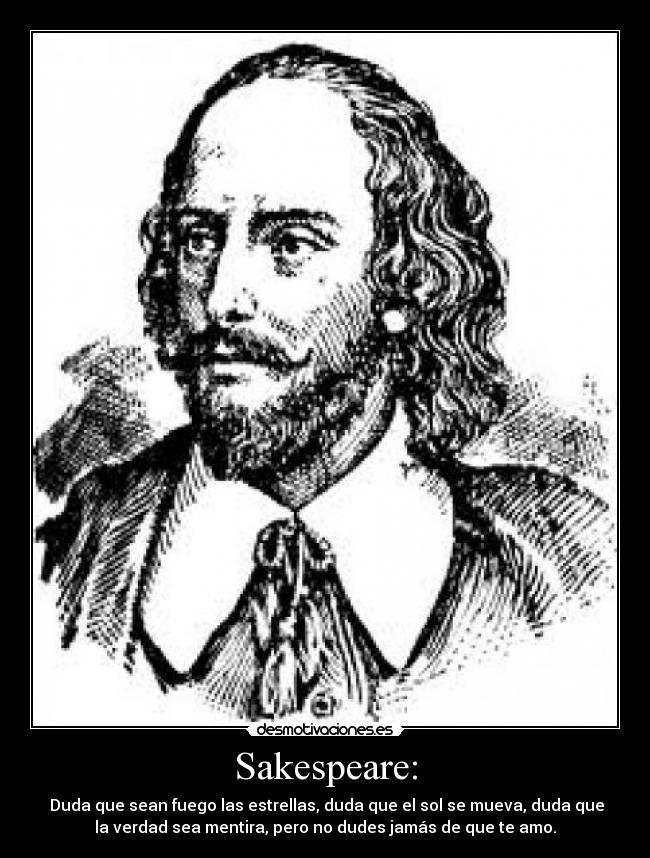 Sakespeare: -  Duda que sean fuego las estrellas, duda que el sol se mueva, duda que
la verdad sea mentira, pero no dudes jamás de que te amo.