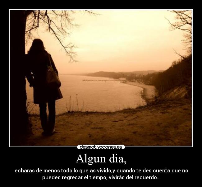 Algun dia, - echaras de menos todo lo que as vivido,y cuando te des cuenta que no
puedes regresar el tiempo, vivirás del recuerdo...