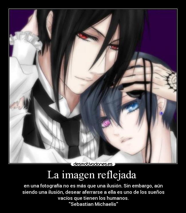 La imagen reflejada  - en una fotografía no es más que una ilusión. Sin embargo, aún
siendo una ilusión, desear aferrarse a ella es uno de los sueños
vacíos que tienen los humanos.
Sebastian Michaelis