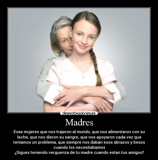 Madres - Esas mujeres que nos trajeron al mundo, que nos alimentaron con su
leche, que nos dieron su sangre, que nos apoyaron cada vez que
teniamos un problema, que siempre nos daban esos abrazos y besos
cuando los necesitabamos
¿Sigues teniendo verguenza de tu madre cuando estan tus amigos?