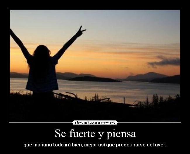 Se fuerte y piensa - que mañana todo irá bien, mejor así que preocuparse del ayer..