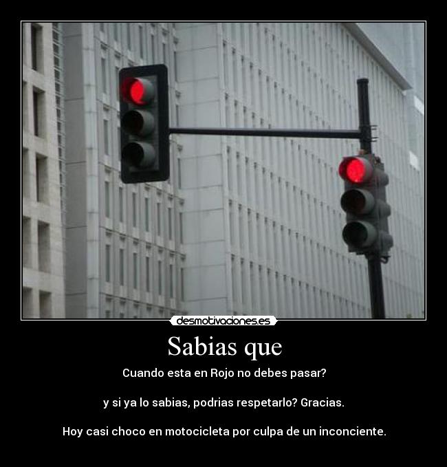 Sabias que - Cuando esta en Rojo no debes pasar?
y si ya lo sabias, podrias respetarlo? Gracias.
Hoy casi choco en motocicleta por culpa de un inconciente.