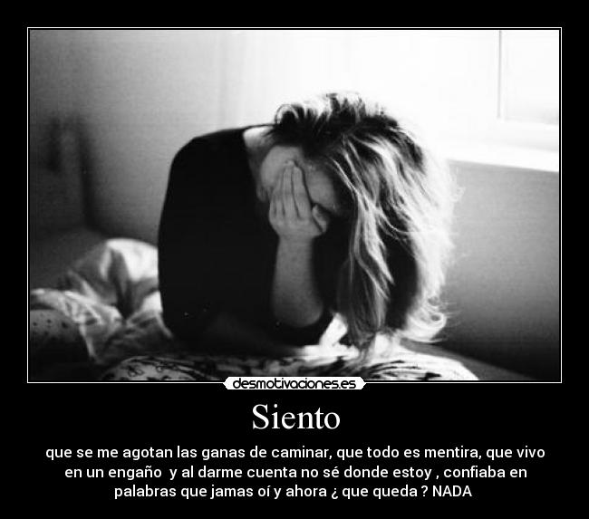 Siento - que se me agotan las ganas de caminar, que todo es mentira, que vivo
en un engaño y al darme cuenta no sé donde estoy , confiaba en
palabras que jamas oí y ahora ¿ que queda ? NADA