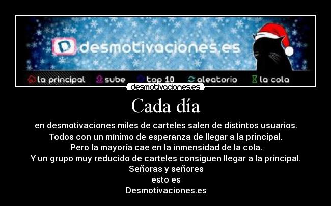 Cada día - en desmotivaciones miles de carteles salen de distintos usuarios.
Todos con un mínimo de esperanza de llegar a la principal.
Pero la mayoría cae en la inmensidad de la cola.
Y un grupo muy reducido de carteles consiguen llegar a la principal.
Señoras y señores
esto es
Desmotivaciones.es