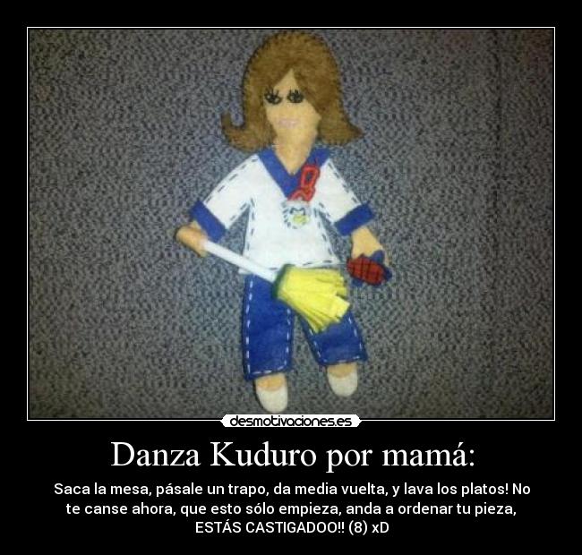 Danza Kuduro por mamá: - Saca la mesa, pásale un trapo, da media vuelta, y lava los platos! No
te canse ahora, que esto sólo empieza, anda a ordenar tu pieza,
ESTÁS CASTIGADOO!! (8) xD