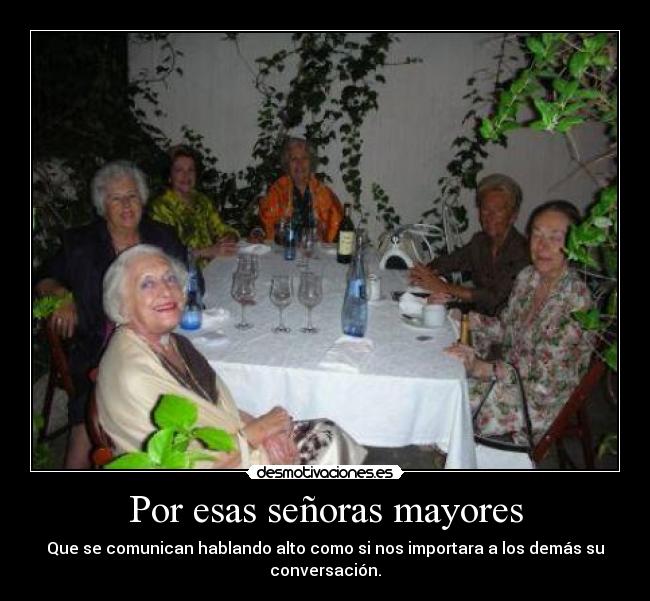 Por esas señoras mayores - Que se comunican hablando alto como si nos importara a los demás su
conversación.
