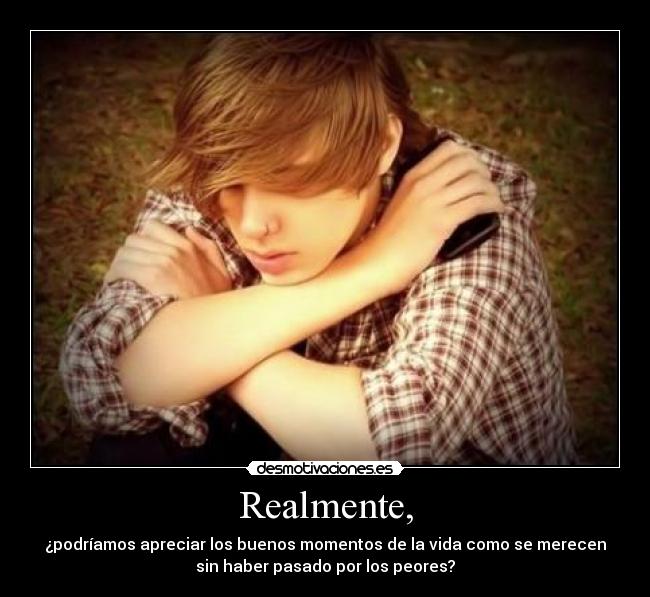 Realmente, - ¿podríamos apreciar los buenos momentos de la vida como se merecen
sin haber pasado por los peores?