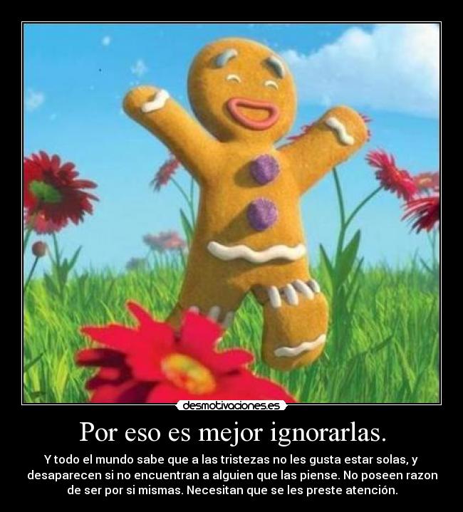 Por eso es mejor ignorarlas. - Y todo el mundo sabe que a las tristezas no les gusta estar solas, y
desaparecen si no encuentran a alguien que las piense. No poseen razon
de ser por si mismas. Necesitan que se les preste atención.