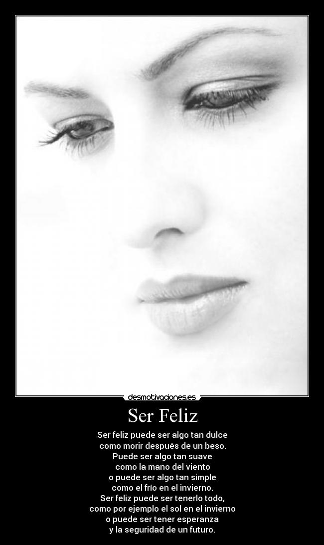 Ser Feliz - Ser feliz puede ser algo tan dulce
como morir después de un beso.
Puede ser algo tan suave
como la mano del viento
o puede ser algo tan simple
como el frío en el invierno.
Ser feliz puede ser tenerlo todo,
como por ejemplo el sol en el invierno
o puede ser tener esperanza
y la seguridad de un futuro.