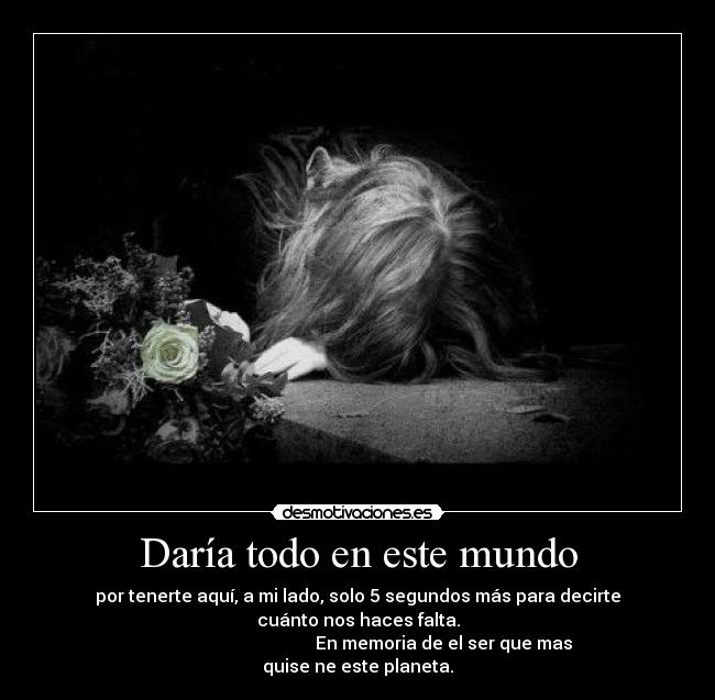 Daría todo en este mundo - por tenerte aquí, a mi lado, solo 5 segundos más para decirte cuánto nos haces falta.
En memoria de el ser que mas quise ne este planeta.