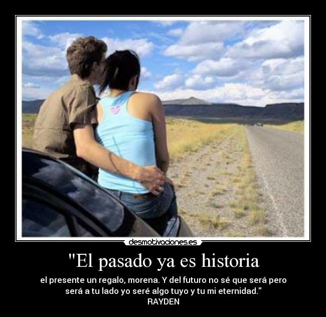 El pasado ya es historia - el presente un regalo, morena. Y del futuro no sé que será pero
será a tu lado yo seré algo tuyo y tu mi eternidad.
RAYDEN