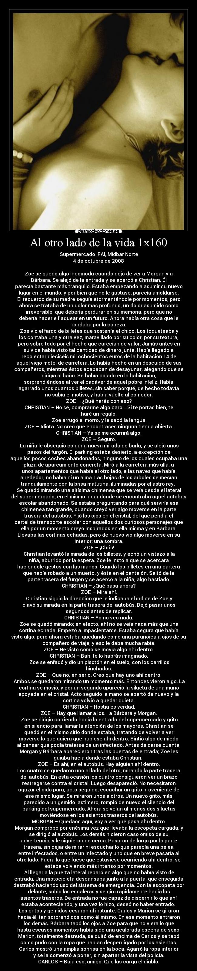 Al otro lado de la vida 1x160 - Supermercado IFAI, Midbar Norte
4 de octubre de 2008

Zoe se quedó algo incómoda cuando dejó de ver a Morgan y a
Bárbara. Se alejó de la entrada y se acercó a Christian. Él
parecía bastante más tranquilo. Estaba empezando a asumir su nuevo
lugar en el mundo, y por bien que no le gustase, parecía amoldarse.
El recuerdo de su madre seguía atormentándole por momentos, pero
ahora se trataba de un dolor más profundo, un dolor asumido como
irreversible, que debería perdurar en su memoria, pero que no
debería hacerle flaquear en un futuro. Ahora había otra cosa que le
rondaba por la cabeza.
	Zoe vio el fardo de billetes que sostenía el chico. Los toqueteaba y
los contaba una y otra vez, maravillado por su color, por su textura,
pero sobre todo por el hecho que carecían de valor. Jamás antes en
su vida había visto tal cantidad de dinero junta. Había llegado a
recolectar dieciséis mil ochocientos euros de la habitación 14 de
aquel viejo motel de carretera. Lo había hecho en un descuido de sus
compañeros, mientras éstos acababan de desayunar, alegando que se
dirigía al baño. Se había colado en la habitación,
sorprendiéndose al ver el cadáver de aquel pobre infeliz. Había
agarrado unos cuantos billetes, sin saber porqué, de hecho todavía
no sabía el motivo, y había vuelto al comedor.
ZOE – ¿Qué harás con eso?
CHRISTIAN – No sé, comprarme algo caro... Si te portas bien, te
haré un regalo.
	Zoe arrugó el morro, y le sacó la lengua.
ZOE – Idiota. No creo que encontrases ninguna tienda abierta.
CHRISTIAN – Ya se me ocurrirá algo.
ZOE – Seguro.
	La niña le obsequió con una nueva mirada de burla, y se alejó unos
pasos del furgón. El parking estaba desierto, a excepción de
aquellos pocos coches abandonados, ninguno de los cuales ocupaba una
plaza de aparcamiento concreta. Miró a la carretera más allá, a
unos apartamentos que había al otro lado, a las naves que había
alrededor; no había ni un alma. Las hojas de los árboles se mecían
tranquilamente con la brisa matutina, iluminadas por el astro rey. 
Se quedó mirando una altísima chimenea que se veía desde el lateral
del supermercado, en el mismo lugar donde se encontraba aquel autobús
escolar abandonado. Se estaba preguntando para qué serviría esa
chimenea tan grande, cuando creyó ver algo moverse en la parte
trasera del autobús. Fijó los ojos en el cristal, del que pendía el
cartel de transporte escolar con aquellos dos curiosos personajes que
ella por un momento creyó inspirados en ella misma y en Bárbara.
Llevaba las cortinas echadas, pero de nuevo vio algo moverse en su
interior; una sombra.
ZOE – ¡Chris!
	Christian levantó la mirada de los billetes, y echó un vistazo a la
niña, aburrido por la espera. Zoe le instó a que se acercara
haciéndole gestos con las manos. Guardó los billetes en una cartera
que había robado a un muerto, y ésta en el pantalón. Saltó de la
parte trasera del furgón y se acercó a la niña, algo hastiado.
CHRISTIAN – ¿Qué pasa ahora?
ZOE – Mira ahí.
	Christian siguió la dirección que le indicaba el índice de Zoe y
clavó su mirada en la parte trasera del autobús. Dejó pasar unos
segundos antes de replicar.
CHRISTIAN – Yo no veo nada.
	Zoe se quedó mirando; en efecto, ahí no se veía nada más que una
cortina echada. Empezó a impacientarse. Estaba segura que había
visto algo, pero ahora estaba quedando como una paranoica a ojos de su
compañero de viaje, y eso le daba mucha rabia.
ZOE – He visto cómo se movía algo ahí dentro.
CHRISTIAN – Bah, te lo habrás imaginado.
	Zoe se enfadó y dio un pisotón en el suelo, con los carrillos
hinchados.
ZOE – Que no, en serio. Creo que hay uno ahí dentro.
	Ambos se quedaron mirando un momento más. Entonces vieron algo. La
cortina se movió, y por un segundo apareció la silueta de una mano
apoyada en el cristal. Acto seguido la mano se apartó de nuevo y la
cortina volvió a quedar quieta.
CHRISTIAN – Hostia es verdad.
ZOE – Hay que llamar a los… a Bárbara y Morgan.
	Zoe se dirigió corriendo hacia la entrada del supermercado y gritó
en silencio para llamar la atención de los mayores. Christian se
quedó en el mismo sitio donde estaba, tratando de volver a ver
moverse lo que quiera que hubiese ahí dentro. Sintió algo de miedo
al pensar que podía tratarse de un infectado. Antes de darse cuenta,
Morgan y Bárbara aparecieron tras las puertas de entrada; Zoe les
guiaba hacia donde estaba Christian. 
ZOE – Es ahí, en el autobús. Hay alguien ahí dentro.
Los cuatro se quedaron uno al lado del otro, mirando la parte trasera
del autobús. En esta ocasión los cuatro consiguieron ver un brazo
restregarse contra el cristal. Luego desapareció. No necesitaron
aguzar el oído para, acto seguido, escuchar un grito proveniente de
ese mismo lugar. Se miraron unos a otros. Un nuevo grito, más
parecido a un gemido lastimero, rompió de nuevo el silencio del
parking del supermercado. Ahora se veían al menos dos siluetas
moviéndose en los asientos traseros del autobús.
MORGAN – Quedaos aquí, voy a ver qué pasa ahí dentro.
	Morgan comprobó por enésima vez que llevaba la escopeta cargada, y
se dirigió al autobús. Los demás hicieron caso omiso de su
advertencia, y le siguieron de cerca. Pasaron de largo por la parte
trasera, sin dejar de mirar ni escuchar lo que parecía una pelea
entre infectados, o entre un infectado y uno que en breve pasaría al
otro lado. Fuera lo que fuese que estuviese ocurriendo ahí dentro, se
estaba volviendo más intenso por momentos.
	Al llegar a la puerta lateral reparó en algo que no había visto de
entrada. Una motocicleta descansaba junto a la puerta, que enseguida
destrabó haciendo uso del sistema de emergencia. Con la escopeta por
delante, subió las escaleras y se giró rápidamente hacia los
asientos traseros. De entrada no fue capaz de discernir lo que ahí
estaba aconteciendo, y una vez lo hizo, deseó no haber entrado. 
Los gritos y gemidos cesaron al instante. Carlos y Marion se giraron
hacia él, tan sorprendidos como él mismo. En ese momento entraron
los demás. Bárbara tapó los ojos a Zoe para que no viera lo que
hasta escasos momentos había sido una acalorada escena de sexo.
Marion, totalmente desnuda, se quitó de encima de Carlos y se tapó
como pudo con la ropa que habían desperdigado por los asientos.
Carlos mostró una amplia sonrisa en la boca. Agarró la ropa interior
y se la comenzó a poner, sin apartar la vista del policía.
CARLOS – Baja eso, amigo. Que las carga el diablo.