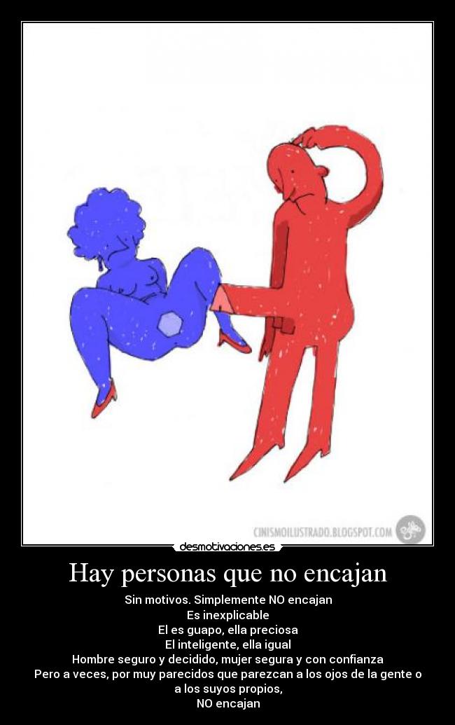 Hay personas que no encajan - Sin motivos. Simplemente NO encajan
Es inexplicable
El es guapo, ella preciosa
El inteligente, ella igual
Hombre seguro y decidido, mujer segura y con confianza
Pero a veces, por muy parecidos que parezcan a los ojos de la gente o
a los suyos propios,
NO encajan