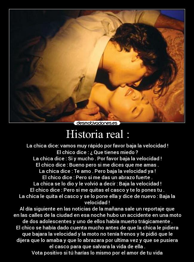 Historia real : - La chica dice: vamos muy rápido por favor baja la velocidad !
El chico dice : ¿ Que tienes miedo ?
La chica dice : Si y mucho . Por favor baja la velocidad !
El chico dice : Bueno pero si me dices que me amas .
La chica dice : Te amo . Pero baja la velocidad ya !
El chico dice : Pero si me das un abrazo fuerte .
La chica se lo dio y le volvió a decir : Baja la velocidad !
El chico dice : Pero si me quitas el casco y te lo pones tu .
La chica le quita el casco y se lo pone ella y dice de nuevo : Baja la
velocidad !
Al día siguiente en las noticias de la mañana sale un reportaje que
en las calles de la ciudad en esa noche hubo un accidente en una moto
de dos adolescentes y uno de ellos había muerto trágicamente .
El chico se había dado cuenta mucho antes de que la chica le pidiera
que bajara la velocidad y la moto no tenía frenos y le pidió que le
dijera que lo amaba y que lo abrazara por ultima vez y que se pusiera
el casco para que salvara la vida de ella .
Vota positivo si tú harías lo mismo por el amor de tu vida