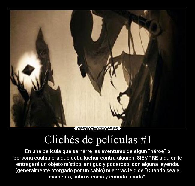 Clichés de películas #1 - En una película que se narre las aventuras de algun héroe o
persona cualquiera que deba luchar contra alguien, SIEMPRE alguien le
entregará un objeto místico, antiguo y poderoso, con alguna leyenda,
(generalmente otorgado por un sabio) mientras le dice Cuando sea el
momento, sabrás cómo y cuando usarlo 