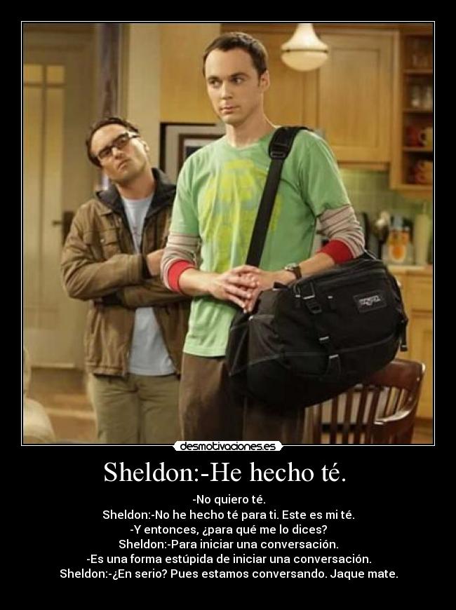 Sheldon:-He hecho té. - -No quiero té.
Sheldon:-No he hecho té para ti. Este es mi té.
-Y entonces, ¿para qué me lo dices?
Sheldon:-Para iniciar una conversación.
-Es una forma estúpida de iniciar una conversación.
Sheldon:-¿En serio? Pues estamos conversando. Jaque mate.