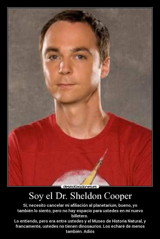 Soy el Dr. Sheldon Cooper - Sí, necesito cancelar mi afiliación al planetarium, bueno, yo
también lo siento, pero no hay espacio para ustedes en mi nuevo
billetero. 
Lo entiendo, pero era entre ustedes y el Museo de Historia Natural, y
francamente, ustedes no tienen dinosaurios. Los echaré de menos
también. Adiós