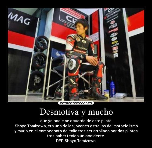 Desmotiva y mucho - que ya nadie se acuerde de este piloto.
Shoya Tomizawa, era una de las jóvenes estrellas del motociclismo
y murió en el campeonato de Italia tras ser arrollado por dos pilotos
tras haber tenido un accidente.
DEP Shoya Tomizawa.