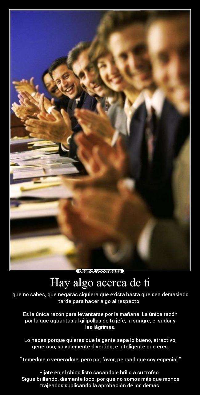 Hay algo acerca de ti - que no sabes, que negarás siquiera que exista hasta que sea demasiado
tarde para hacer algo al respecto. 

Es la única razón para levantarse por la mañana. La única razón
por la que aguantas al gilipollas de tu jefe, la sangre, el sudor y
las lágrimas.

Lo haces porque quieres que la gente sepa lo bueno, atractivo,
generoso, salvajemente divertido, e inteligente que eres.

Temedme o veneradme, pero por favor, pensad que soy especial.

Fíjate en el chico listo sacandole brillo a su trofeo. 
Sigue brillando, diamante loco, por que no somos más que monos
trajeados suplicando la aprobación de los demás.