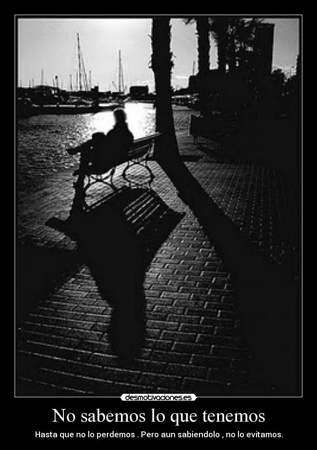 No sabemos lo que tenemos - Hasta que no lo perdemos . Pero aun sabiendolo , no lo evitamos.