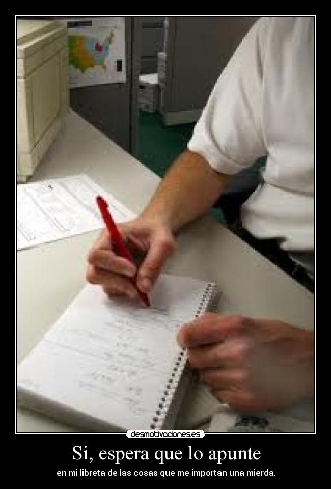 Si, espera que lo apunte - en mi libreta de las cosas que me importan una mierda.