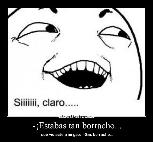 -¡Estabas tan borracho... - que violaste a mi gato! -Siiii, borracho...