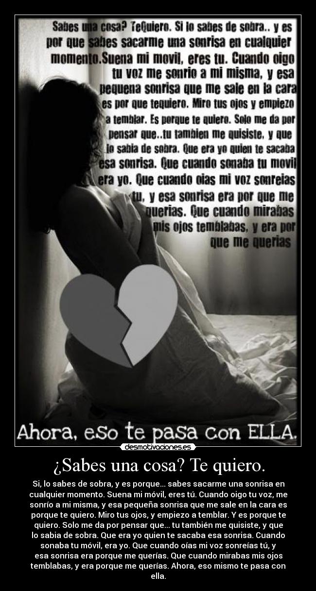 ¿Sabes una cosa? Te quiero. - Si, lo sabes de sobra, y es porque... sabes sacarme una sonrisa en
cualquier momento. Suena mi móvil, eres tú. Cuando oigo tu voz, me
sonrío a mi misma, y esa pequeña sonrisa que me sale en la cara es
porque te quiero. Miro tus ojos, y empiezo a temblar. Y es porque te
quiero. Solo me da por pensar que... tu también me quisiste, y que
lo sabia de sobra. Que era yo quien te sacaba esa sonrisa. Cuando
sonaba tu móvil, era yo. Que cuando oías mi voz sonreías tú, y
esa sonrisa era porque me querías. Que cuando mirabas mis ojos
temblabas, y era porque me querías. Ahora, eso mismo te pasa con
ella.