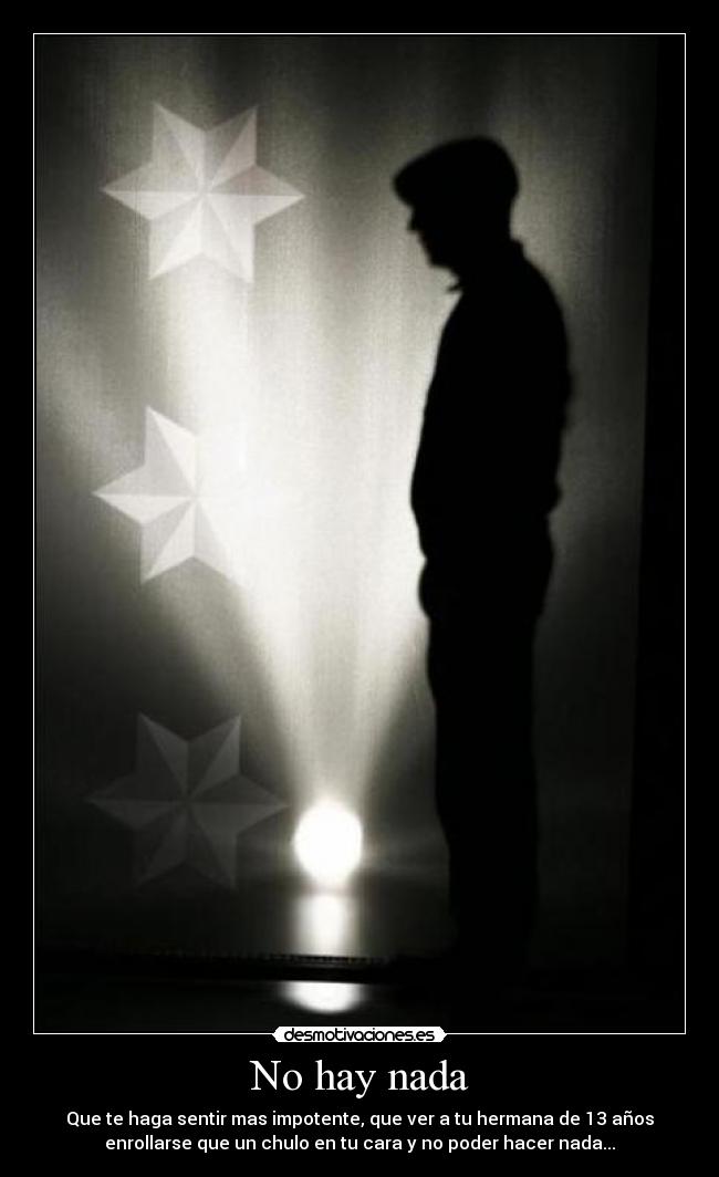 No hay nada - Que te haga sentir mas impotente, que ver a tu hermana de 13 años
enrollarse que un chulo en tu cara y no poder hacer nada...