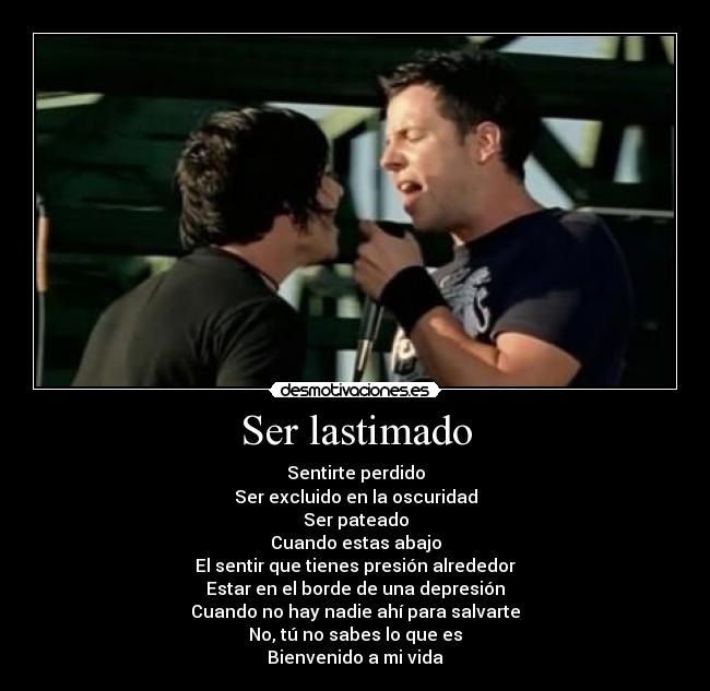 Ser lastimado - Sentirte perdido
Ser excluido en la oscuridad
Ser pateado
Cuando estas abajo
El sentir que tienes presión alrededor
Estar en el borde de una depresión
Cuando no hay nadie ahí para salvarte
No, tú no sabes lo que es
Bienvenido a mi vida