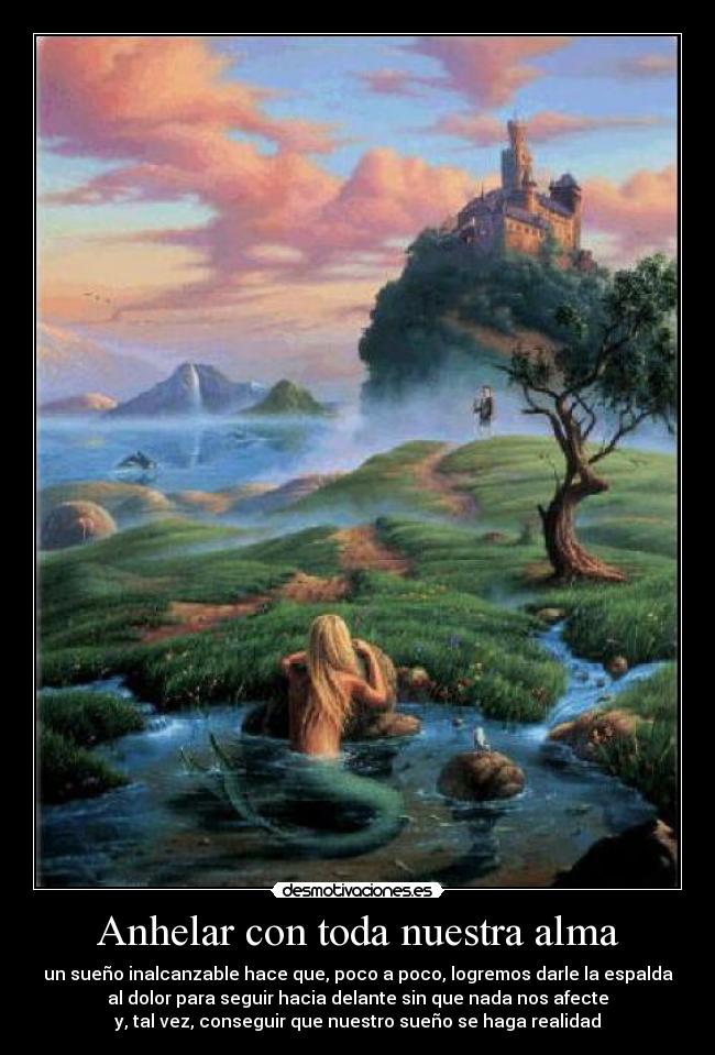 Anhelar con toda nuestra alma - un sueño inalcanzable hace que, poco a poco, logremos darle la espalda
al dolor para seguir hacia delante sin que nada nos afecte
y, tal vez, conseguir que nuestro sueño se haga realidad