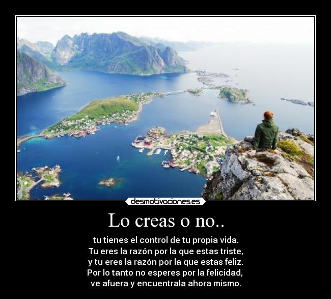 Lo creas o no.. - tu tienes el control de tu propia vida.
Tu eres la razón por la que estas triste,
y tu eres la razón por la que estas feliz.
Por lo tanto no esperes por la felicidad, 
ve afuera y encuentrala ahora mismo.