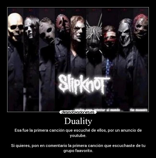 Duality - Esa fue la primera canción que escuché de ellos, por un anuncio de
youtube.

Si quieres, pon en comentario la primera canción que escuchaste de tu
grupo faavorito.