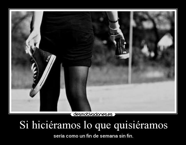 Si hiciéramos lo que quisiéramos - sería como un fin de semana sin fin.