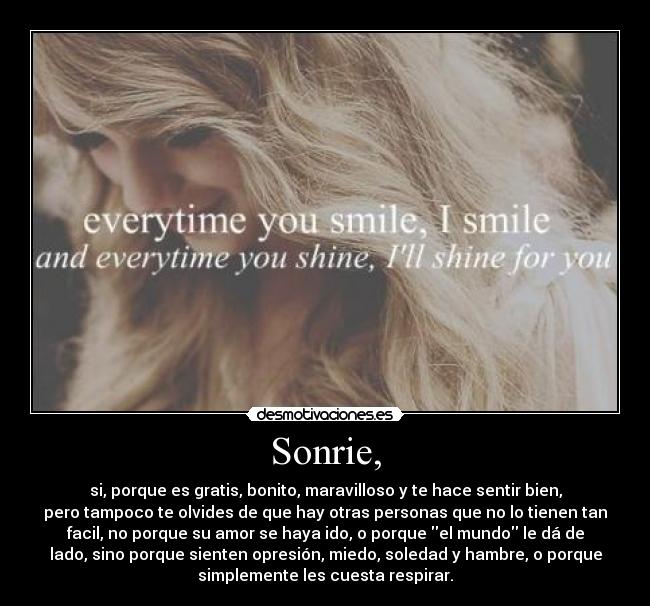 Sonrie, - si, porque es gratis, bonito, maravilloso y te hace sentir bien,
pero tampoco te olvides de que hay otras personas que no lo tienen tan
facil, no porque su amor se haya ido, o porque el mundo le dá de
lado, sino porque sienten opresión, miedo, soledad y hambre, o porque
simplemente les cuesta respirar.