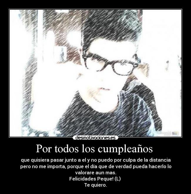 Por todos los cumpleaños  - que quisiera pasar junto a el y no puedo por culpa de la distancia
pero no me importa, porque el día que de verdad pueda hacerlo lo
valorare aun mas.
Felicidades Peque! (L) 
Te quiero.