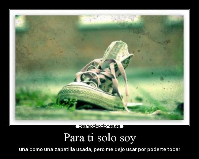 Para ti solo soy - una como una zapatilla usada, pero me dejo usar por poderte tocar