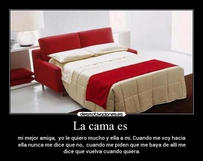 La cama es  - mi mejor amiga,  yo le quiero mucho y ella a mi. Cuando me voy hacia
ella nunca me dice que no,  cuando me piden que me baya de allí me
dice que vuelva cuando quiera.