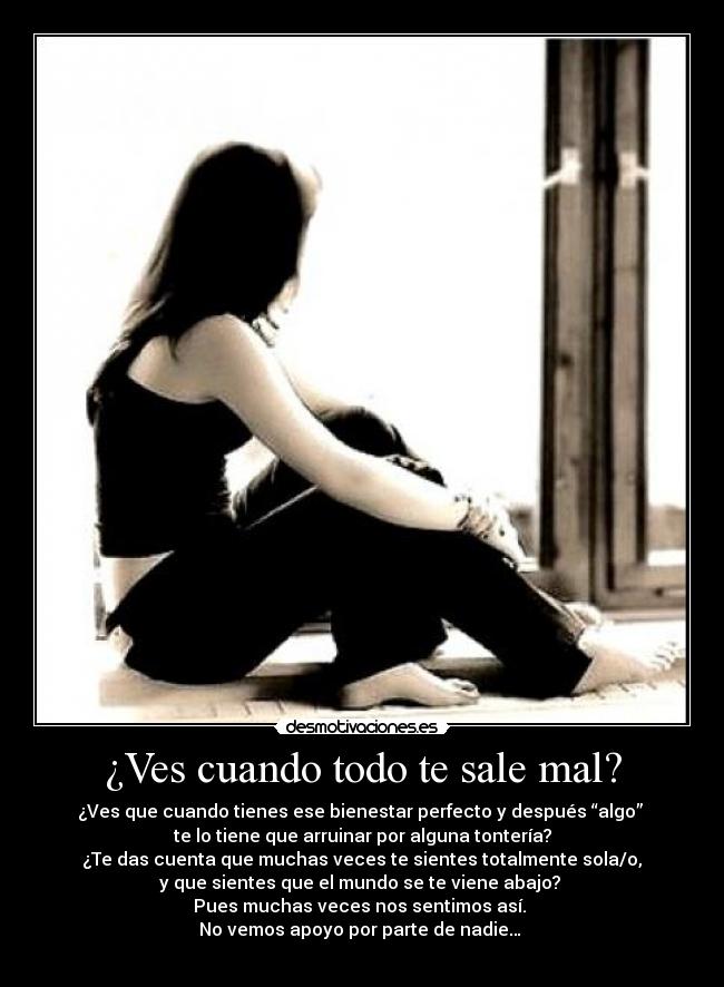 ¿Ves cuando todo te sale mal? - ¿Ves que cuando tienes ese bienestar perfecto y después “algo” 
te lo tiene que arruinar por alguna tontería?
 ¿Te das cuenta que muchas veces te sientes totalmente sola/o, 
y que sientes que el mundo se te viene abajo? 
Pues muchas veces nos sentimos así. 
No vemos apoyo por parte de nadie… 
