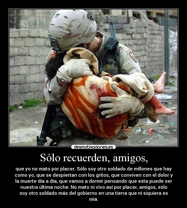 Sólo recuerden, amigos, - que yo no mato por placer. Sólo soy otro soldado de millones que hay
como yo, que se despiertan con los gritos, que conviven con el dolor y
la muerte día a día, que vamos a dormir pensando que esta puede ser
nuestra última noche. No mato ni vivo así por placer, amigos, sólo
soy otro soldado más del gobierno en una tierra que ni siquiera es
mía.