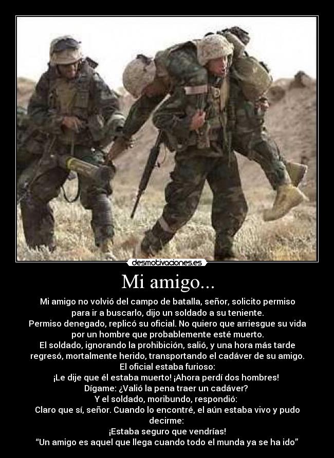 Mi amigo... - Mi amigo no volvió del campo de batalla, señor, solicito permiso
para ir a buscarlo, dijo un soldado a su teniente.
Permiso denegado, replicó su oficial. No quiero que arriesgue su vida
por un hombre que probablemente esté muerto.
El soldado, ignorando la prohibición, salió, y una hora más tarde
regresó, mortalmente herido, transportando el cadáver de su amigo.
El oficial estaba furioso:
¡Le dije que él estaba muerto! ¡Ahora perdí dos hombres!
Dígame: ¿Valió la pena traer un cadáver?
Y el soldado, moribundo, respondió:
Claro que sí, señor. Cuando lo encontré, el aún estaba vivo y pudo
decirme:
¡Estaba seguro que vendrías!
“Un amigo es aquel que llega cuando todo el munda ya se ha ido”