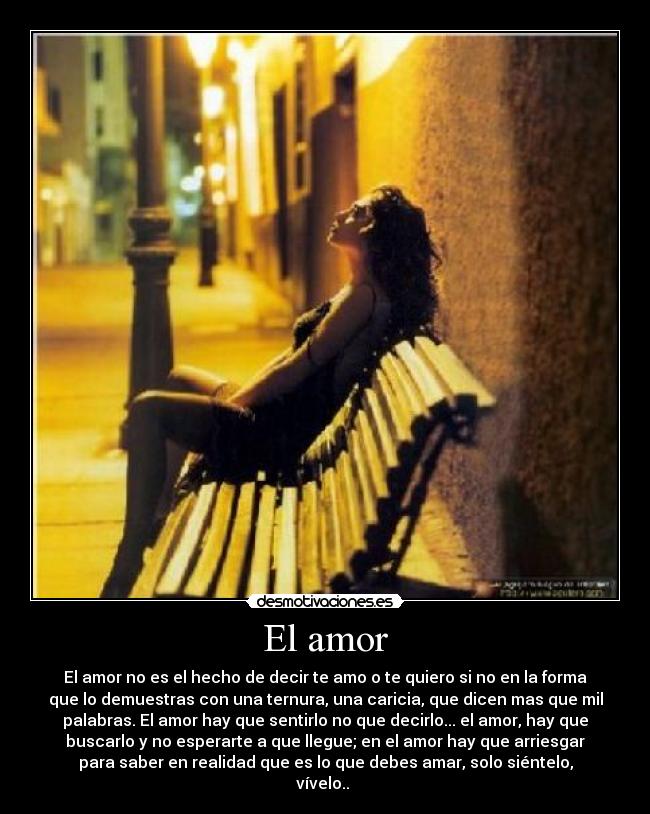 El amor - El amor no es el hecho de decir te amo o te quiero si no en la forma
que lo demuestras con una ternura, una caricia, que dicen mas que mil
palabras. El amor hay que sentirlo no que decirlo... el amor, hay que
buscarlo y no esperarte a que llegue; en el amor hay que arriesgar
para saber en realidad que es lo que debes amar, solo siéntelo,
vívelo.. 