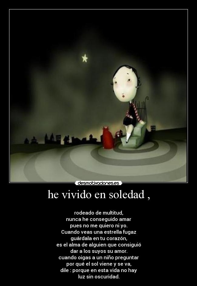 he vivido en soledad , -
rodeado de multitud,
nunca he conseguido amar
pues no me quiero ni yo.
Cuando veas una estrella fugaz
guárdala en tu corazón,
es el alma de alguien que consiguió
dar a los suyos su amor.
cuando oigas a un niño preguntar
por qué el sol viene y se va,
dile : porque en esta vida no hay
luz sin oscuridad.