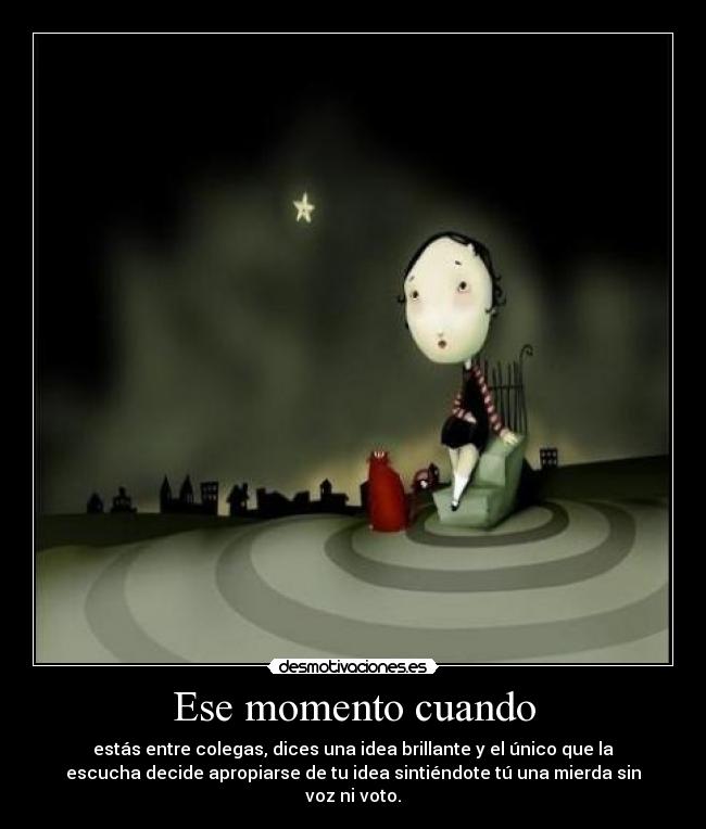 Ese momento cuando - estás entre colegas, dices una idea brillante y el único que la
escucha decide apropiarse de tu idea sintiéndote tú una mierda sin
voz ni voto.