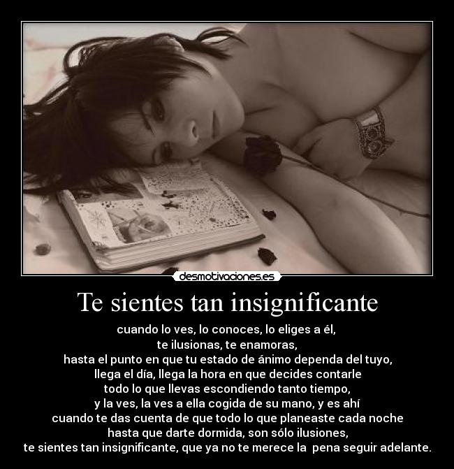 Te sientes tan insignificante - cuando lo ves, lo conoces, lo eliges a él, 
te ilusionas, te enamoras,
hasta el punto en que tu estado de ánimo dependa del tuyo,
llega el día, llega la hora en que decides contarle
todo lo que llevas escondiendo tanto tiempo,
y la ves, la ves a ella cogida de su mano, y es ahí
cuando te das cuenta de que todo lo que planeaste cada noche
hasta que darte dormida, son sólo ilusiones,
te sientes tan insignificante, que ya no te merece la  pena seguir adelante.
