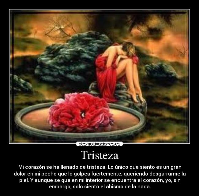 Tristeza - Mi corazón se ha llenado de tristeza. Lo único que siento es un gran
dolor en mi pecho que lo golpea fuertemente, queriendo desgarrarme la
piel. Y aunque se que en mi interior se encuentra el corazón, yo, sin
embargo, solo siento el abismo de la nada.