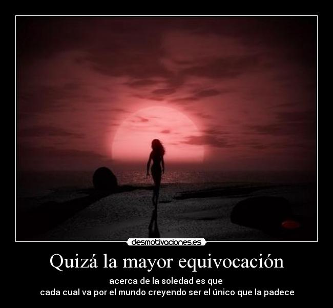 Quizá la mayor equivocación - acerca de la soledad es que
cada cual va por el mundo creyendo ser el único que la padece