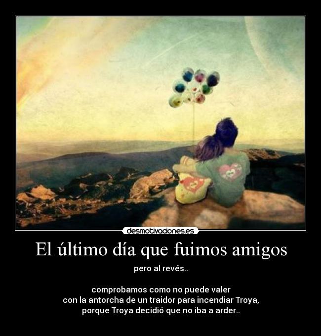 El último día que fuimos amigos - pero al revés..
comprobamos como no puede valer
con la antorcha de un traidor para incendiar Troya,
porque Troya decidió que no iba a arder..