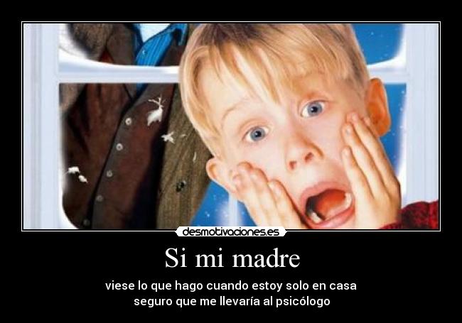 Si mi madre - viese lo que hago cuando estoy solo en casa
seguro que me llevaría al psicólogo